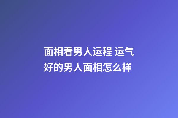 面相看男人运程 运气好的男人面相怎么样